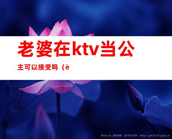 老婆在ktv当公主可以接受吗(老婆在ktv当公主可以接受吗)
