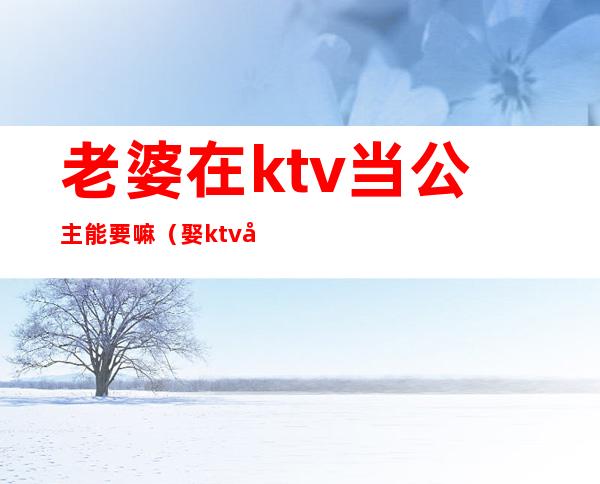 老婆在ktv当公主能要嘛(娶ktv公主当老婆怎么样)