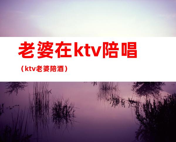 老婆在ktv陪唱(ktv老婆陪酒)