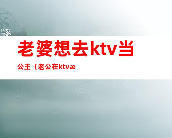 老婆想去ktv当公主(老公在ktv找公主)