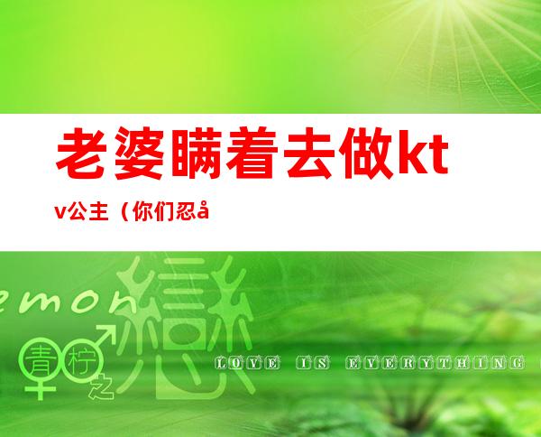 老婆瞒着去做ktv公主(你们忍受老公去KTV找公主吗)