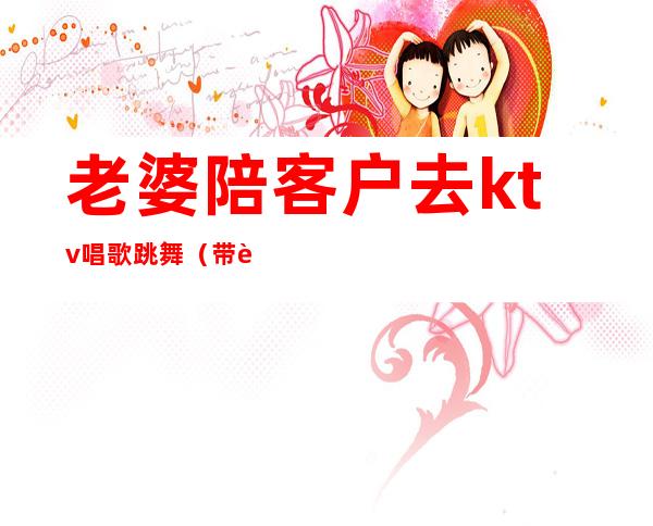 老婆陪客户去ktv唱歌跳舞(带老婆唱ktv)