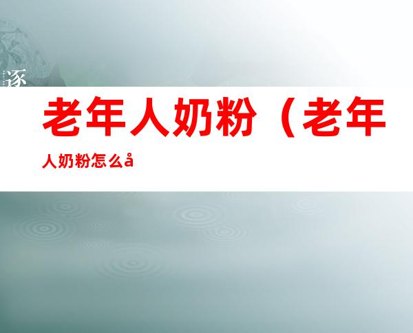 老年人奶粉（老年人奶粉怎么冲才是正确的）