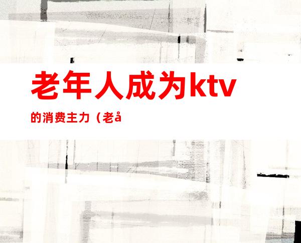 老年人成为ktv的消费主力（老年人去ktv的弊处）