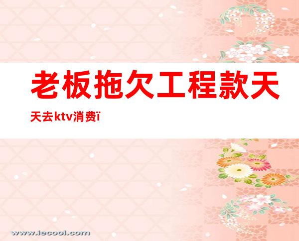 老板拖欠工程款天天去ktv消费(ktv老板欠钱不还怎么办)