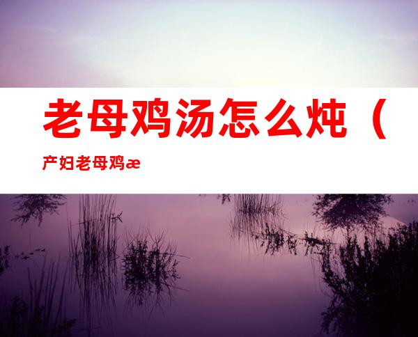 老母鸡汤怎么炖(产妇老母鸡汤怎么炖)