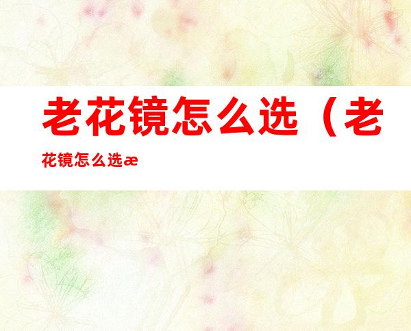 老花镜怎么选(老花镜怎么选择质量比较好)