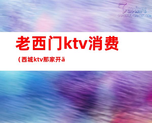 老西门ktv消费(西城ktv那家开了)