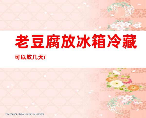 老豆腐放冰箱冷藏可以放几天(老豆腐在冰箱里能放几天)