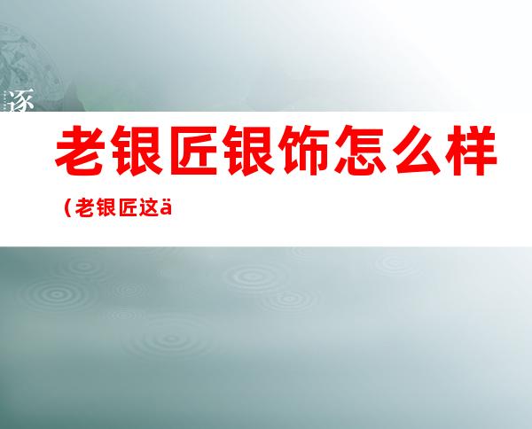 老银匠银饰怎么样(老银匠这个牌子怎么样)