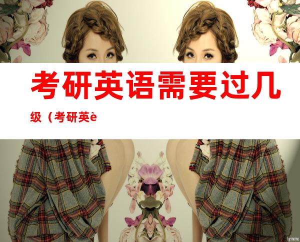 考研英语需要过几级(考研英语相当于几级水平)