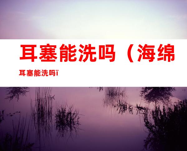 耳塞能洗吗(海绵耳塞能洗吗)