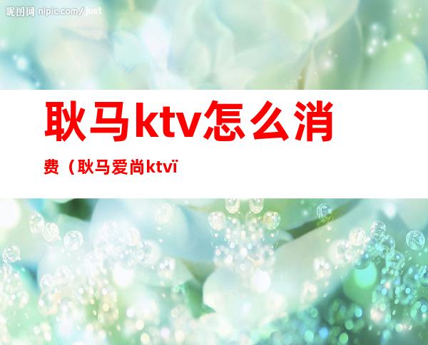 耿马ktv怎么消费(耿马爱尚ktv)