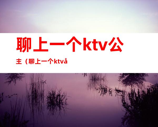 聊上一个ktv公主(聊上一个ktv公主怎么说)
