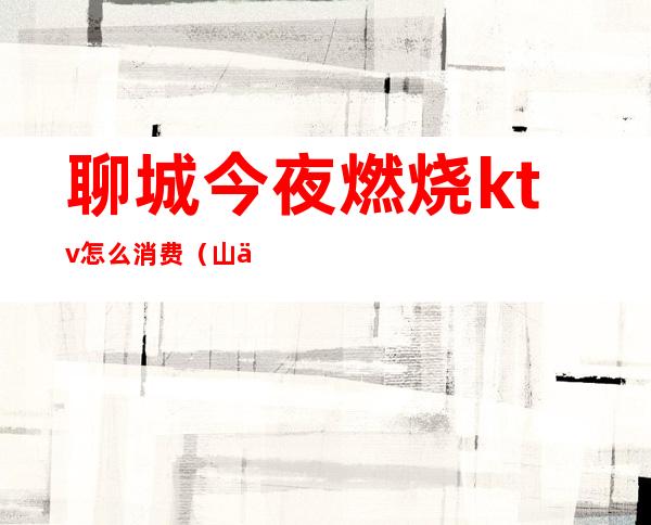 聊城今夜燃烧ktv怎么消费（山东聊城ktv什么价格）