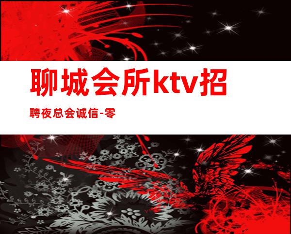 聊城会所ktv招聘夜总会.诚信-零入职费安排住宿安心加入