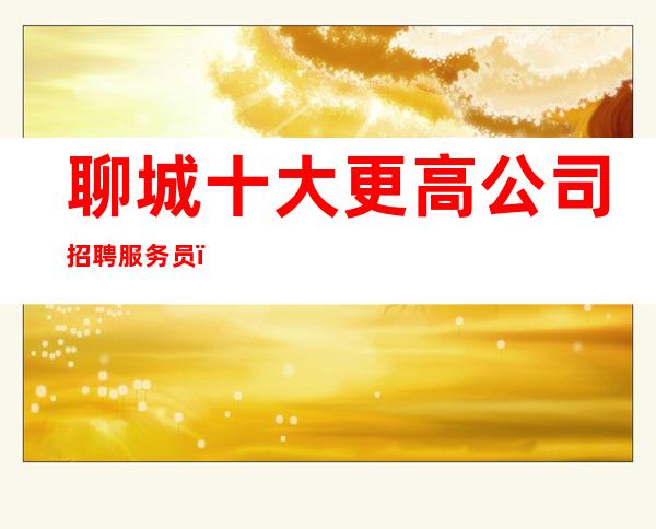 聊城十大更高公司招聘服务员(男女都招)-带你改变一生