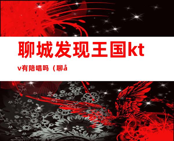 聊城发现王国ktv有陪唱吗(聊城发现王国ktv有陪唱吗多少钱)