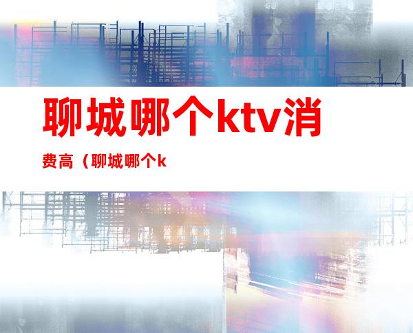 聊城哪个ktv消费高(聊城哪个ktv好玩)