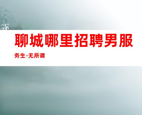 聊城哪里招聘男服务生-无所谓谁对谁错