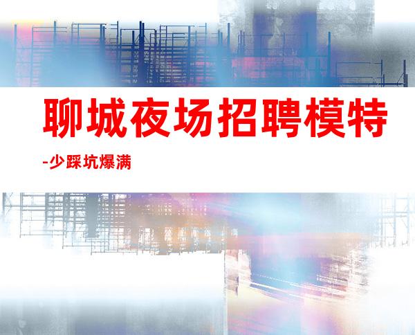 聊城夜场招聘模特-少踩坑爆满日常两班
