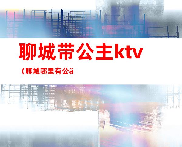 聊城带公主ktv（聊城哪里有公主）