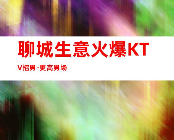 聊城生意火爆KTV招男.-更高男.场-稳定捞温暖有爱