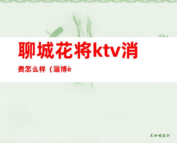聊城花将ktv消费怎么样(淄博花都ktv)