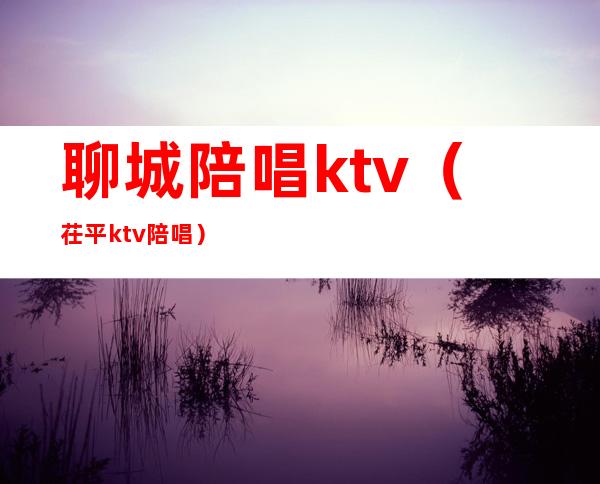 聊城陪唱ktv(茌平ktv陪唱)