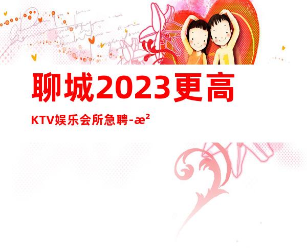 聊城2023更高KTV娱乐会所急聘-没有任何套路