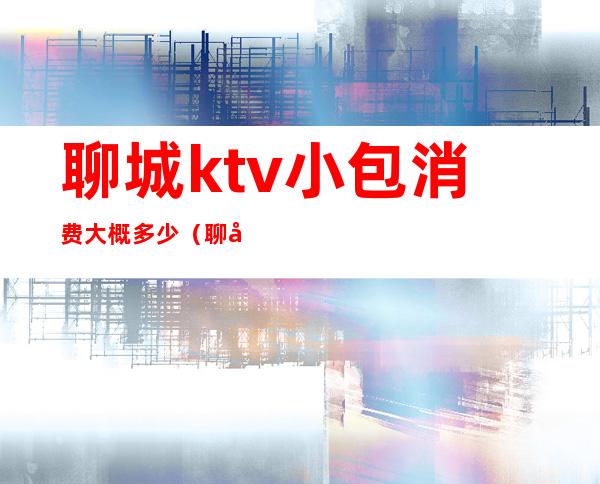 聊城ktv小包消费大概多少(聊城好玩的ktv)