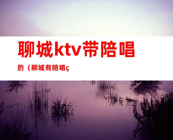 聊城ktv带陪唱的（聊城有陪唱的KTV吗）