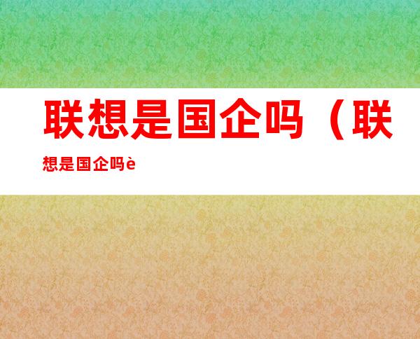 联想是国企吗(联想是国企吗谁是最大股东)