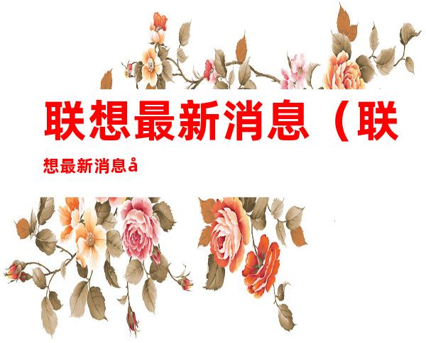 联想最新消息（联想最新消息张捷）