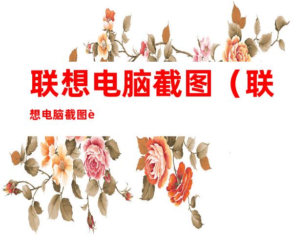 联想电脑截图（联想电脑截图自动保存在哪里了）