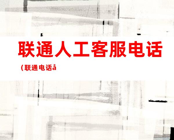 联通人工客服电话(联通电话号码人工服务)