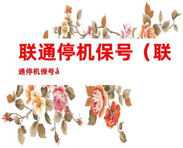 联通停机保号(联通停机保号后怎么收取费用的)