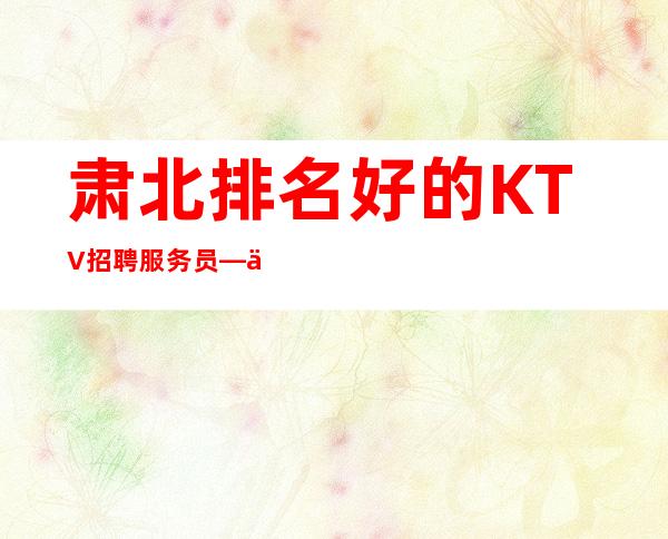 肃北排名好的KTV招聘服务员—上班不用愁—并且免费用