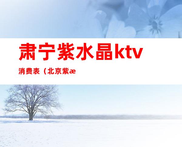 肃宁紫水晶ktv消费表(北京紫水晶ktv多少场)