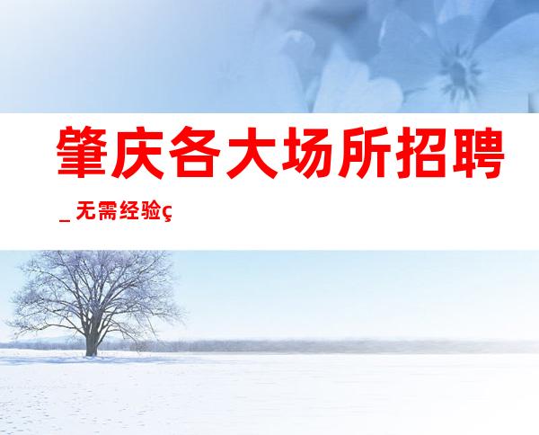 肇庆各大场所招聘_无需经验直接入职待遇好