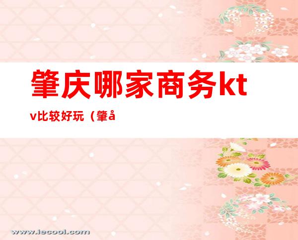 肇庆哪家商务ktv比较好玩(肇庆ktv哪家最开放)