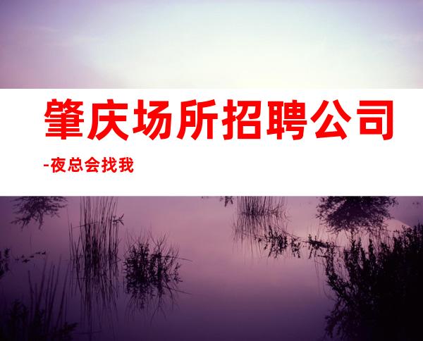 肇庆场所招聘公司-夜总会找我绝不会后悔