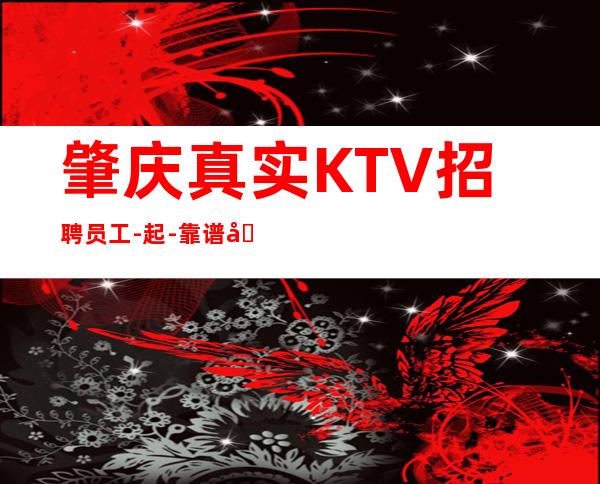 肇庆真实KTV招聘员工-起-靠谱团队请选择我们