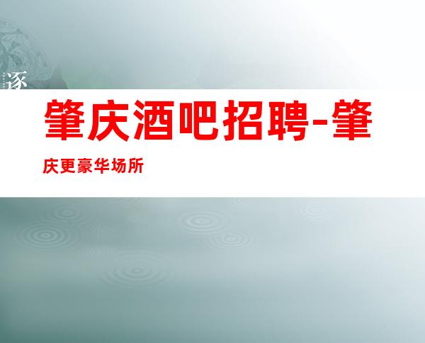 肇庆酒吧招聘-肇庆更豪华场所招聘工资