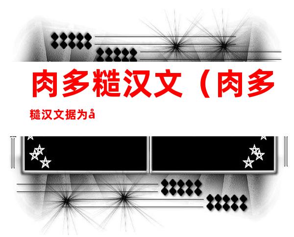 肉多糙汉文(肉多糙汉文据为己有)