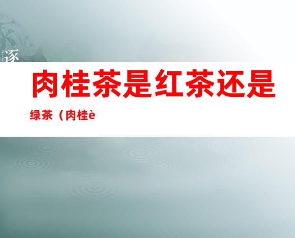 肉桂茶是红茶还是绿茶(肉桂茶和绿茶有什么区别)