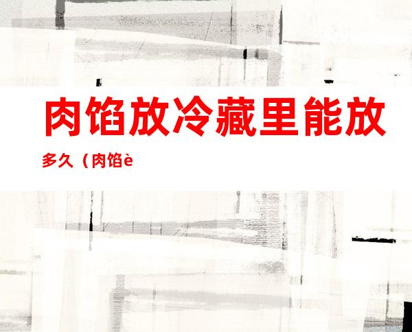肉馅放冷藏里能放多久(肉馅能放冷藏吗)