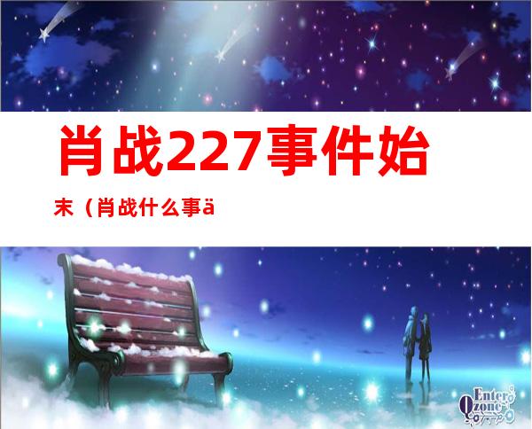 肖战227事件始末（肖 战什么事件227事件）