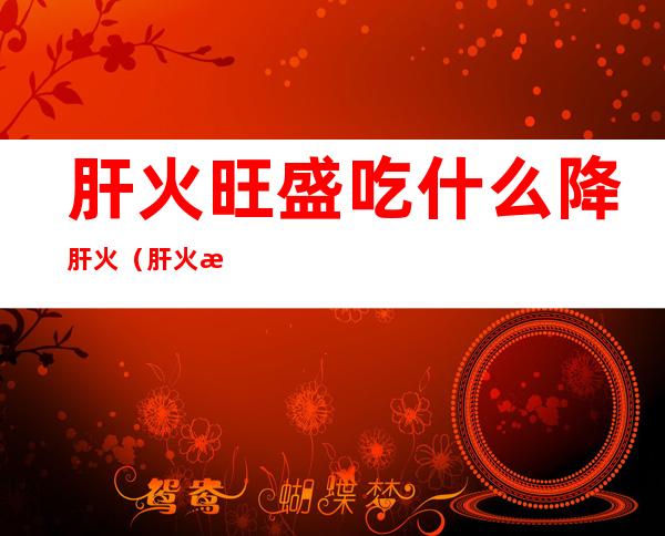 肝火旺盛吃什么降肝火(肝火旺盛吃什么降肝火男生)