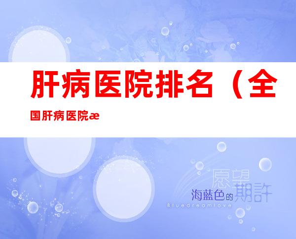 肝病医院排名(全国肝病医院排名)